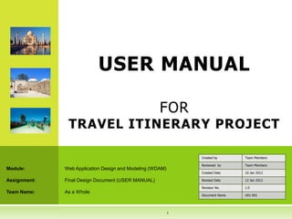 USER MANUAL

                                                     FOR
               TRAVEL ITINERARY PROJECT

                                                               Created by      Team Members

                                                               Reviewed by     Team Members
Module:       Web Application Design and Modeling (WDAM)
                                                               Created Date    10 Jan 2012

Assignment:   Final Design Document (USER MANUAL)              Revised Date    12 Jan 2012

                                                               Revision No.    1.0
Team Name:    As a Whole
                                                               Document Name   U01-001




                                                           1
 