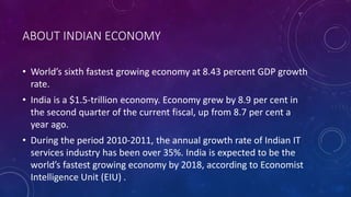 ABOUT INDIAN ECONOMY
• World’s sixth fastest growing economy at 8.43 percent GDP growth
rate.
• India is a $1.5-trillion economy. Economy grew by 8.9 per cent in
the second quarter of the current fiscal, up from 8.7 per cent a
year ago.
• During the period 2010-2011, the annual growth rate of Indian IT
services industry has been over 35%. India is expected to be the
world’s fastest growing economy by 2018, according to Economist
Intelligence Unit (EIU) .
 