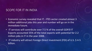 SCOPE FOR IT IN INDIA
• Economic survey revealed that IT - ITES sector created almost 3
million additional jobs this year and number will go on in the
immediate future.
• IT services will contribute over 7.5 % of the overall GDP. IT
Exports accounted 35% of the total exports with potential for 2.2
million jobs in IT in the year 2008.
• IT industry will attract Foreign Direct Investment (FDI) of U.S. $ 4-5
billion.
 