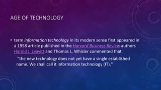 AGE OF TECHNOLOGY
• term information technology in its modern sense first appeared in
a 1958 article published in the Harvard Business Review authors
Harold J. Leavitt and Thomas L. Whisler commented that
"the new technology does not yet have a single established
name. We shall call it information technology (IT)."
 