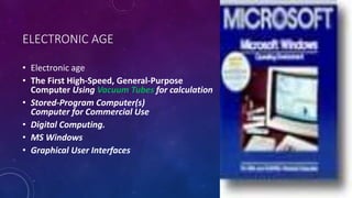 ELECTRONIC AGE
• Electronic age
• The First High-Speed, General-Purpose
Computer Using Vacuum Tubes for calculation
• Stored-Program Computer(s)
Computer for Commercial Use
• Digital Computing.
• MS Windows
• Graphical User Interfaces
 