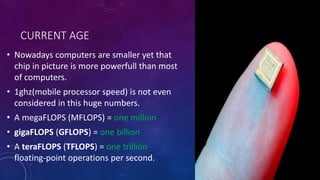 CURRENT AGE
• Nowadays computers are smaller yet that
chip in picture is more powerfull than most
of computers.
• 1ghz(mobile processor speed) is not even
considered in this huge numbers.
• A megaFLOPS (MFLOPS) = one million
• gigaFLOPS (GFLOPS) = one billion
• A teraFLOPS (TFLOPS) = one trillion
floating-point operations per second.
 