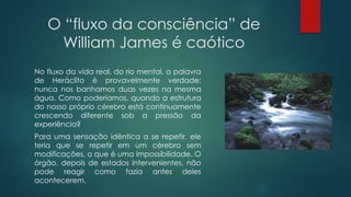 O “fluxo da consciência” de
William James é caótico
No fluxo da vida real, do rio mental, a palavra
de Heráclito é provavelmente verdade:
nunca nos banhamos duas vezes na mesma
água. Como poderíamos, quando a estrutura
do nosso próprio cérebro está continuamente
crescendo diferente sob a pressão da
experiência?
Para uma sensação idêntica a se repetir, ele
teria que se repetir em um cérebro sem
modificações, o que é uma impossibilidade. O
órgão, depois de estados intervenientes, não
pode reagir como fazia antes deles
acontecerem.
 