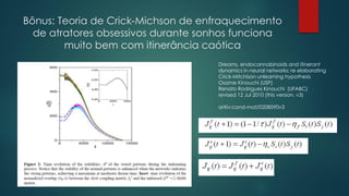 Bônus: Teoria de Crick-Michson de enfraquecimento
de atratores obsessivos durante sonhos funciona
muito bem com itinerância caótica
Dreams, endocannabinoids and itinerant
dynamics in neural networks: re elaborating
Crick-Mitchison unlearning hypothesis
Osame Kinouchi (USP)
Renato Rodrigues Kinouchi (UFABC)
revised 12 Jul 2010 (this version, v3)
arXiv:cond-mat/0208590v3
 