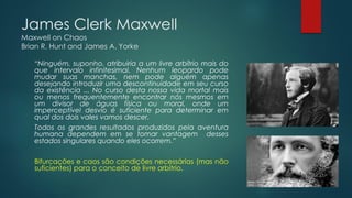 James Clerk Maxwell
Maxwell on Chaos
Brian R. Hunt and James A. Yorke
“Ninguém, suponho, atribuiria a um livre arbítrio mais do
que intervalo infinitesimal. Nenhum leopardo pode
mudar suas manchas, nem pode alguém apenas
desejando introduzir uma descontinuidade em seu curso
da existência ... No curso desta nossa vida mortal mais
ou menos frequentemente encontrar nós mesmos em
um divisor de águas física ou moral, onde um
imperceptível desvio é suficiente para determinar em
qual dos dois vales vamos descer.
Todos os grandes resultados produzidos pela aventura
humana dependem em se tomar vantagem desses
estados singulares quando eles ocorrem.”
Bifurcações e caos são condições necessárias (mas não
suficientes) para o conceito de livre arbítrio.
 