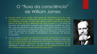 O “fluxo da consciência”
de William James
 Quando temos uma rápida visão geral do maravilhoso fluxo de nossa
consciência, o que nos impressiona em primeiro lugar é o diferente ritmo de
suas diferentes porções. A nossa vida mental, como a vida de um pássaro,
parece ser feita de uma alternância de voos e pousos (...). Os locais de
descanso são geralmente ocupados por imaginações sensoriais de algum
tipo, cuja peculiaridade é que eles podem ser mantidos frente à mente por
um tempo indefinido, e contemplados sem alteração; os locais de voo estão
cheios de pensamentos de relações, estáticos ou dinâmicos, obtidas em sua
maior parte entre as matérias contempladas nos períodos de repouso
comparativo.
 Vamos chamar os lugares de descanso as "partes substanciais" e os locais de
voo de "parte transitiva" da corrente do pensamento. Podemos então dizer
que o fim principal do nosso pensamento é em todos os momentos alcançar
alguma outra parte "substancial" do que aquela que acabamos de ser
desalojada. E pode-se dizer que o principal uso das partes transitivas é para
nos conduzir de uma conclusão substantiva para outra.
 