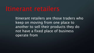 Itinerant retailers
Itinerant retailers are those traders who
keep on moving from one place to
another to sell their products they do
not have a fixed place of business
operate from
 