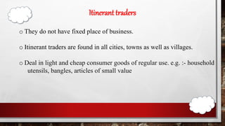 Itinerant traders
o They do not have fixed place of business.
o Itinerant traders are found in all cities, towns as well as villages.
o Deal in light and cheap consumer goods of regular use. e.g. :- household
utensils, bangles, articles of small value.
 
