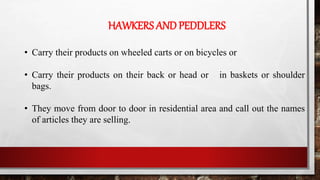 HAWKERS AND PEDDLERS
• Carry their products on wheeled carts or on bicycles or
• Carry their products on their back or head or in baskets or shoulder
bags.
• They move from door to door in residential area and call out the names
of articles they are selling.
 