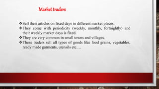 Market traders
Sell their articles on fixed days in different market places.
They come with periodicity (weekly, monthly, fortnightly) and
their weekly market days is fixed.
They are very common in small towns and villages.
These traders sell all types of goods like food grains, vegetables,
ready made garments, utensils etc.…
 