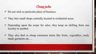 Cheap jacks
 Do not stick to particular place of business.
 They hire small shops centrally located in residential areas.
 Depending upon the scope for sales, they keep on shifting from one
locality to another.
 They also deal in cheap consumer items like fruits, vegetables, ready
made garments etc….
 