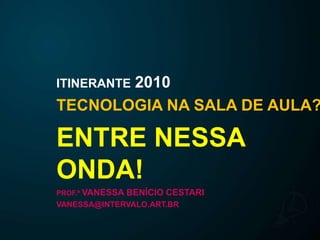 ITINERANTE2010 TECNOLOGIA NA SALA DE AULA? ENTRE NESSA ONDA! PROF.ª VANESSA BENÍCIO CESTARI VANESSA@INTERVALO.ART.BR 