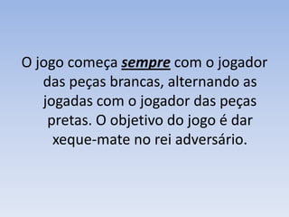 O jogo começa sempre com o jogador das peças brancas, alternando as jogadas com o jogador das peças pretas. O objetivo do jogo é dar xeque-mate no rei adversário.