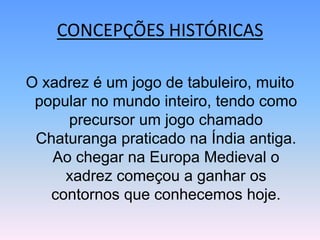 CONCEPÇÕES HISTÓRICASO xadrez é um jogo de tabuleiro, muito popular no mundo inteiro, tendo como precursor um jogo chamado Chaturanga praticado na Índia antiga. Ao chegar na Europa Medieval o xadrez começou a ganhar os contornos que conhecemos hoje.