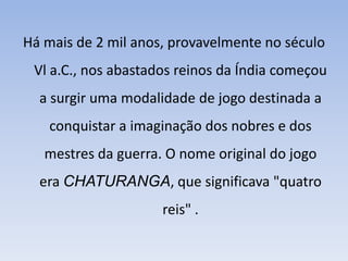 Há mais de 2 mil anos, provavelmente no século Vl a.C., nos abastados reinos da Índia começou a surgir uma modalidade de jogo destinada a conquistar a imaginação dos nobres e dos mestres da guerra. O nome original do jogo era CHATURANGA, que significava "quatro reis" .