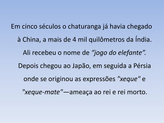 Em cinco séculos o chaturanga já havia chegado à China, a mais de 4 mil quilômetros da Índia. Ali recebeu o nome de “jogo do elefante”.Depois chegou ao Japão, em seguida a Pérsia onde se originou as expressões "xeque" e "xeque-mate"—ameaça ao rei e rei morto. 