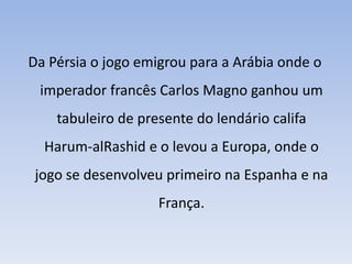 Da Pérsia o jogo emigrou para a Arábia onde o imperador francês Carlos Magno ganhou um tabuleiro de presente do lendário califa Harum-alRashid e o levou a Europa, onde o jogo se desenvolveu primeiro na Espanha e na França.