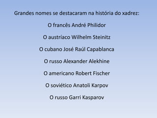 Grandes nomes se destacaram na história do xadrez:O francês André PhilidorO austríaco WilhelmSteinitzO cubano José Raúl CapablancaO russo Alexander AlekhineO americano Robert FischerO soviético AnatoliKarpovO russo Garri Kasparov