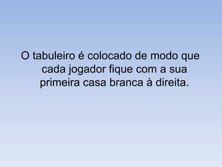 O tabuleiro é colocado de modo que cada jogador fique com a sua primeira casa branca à direita.