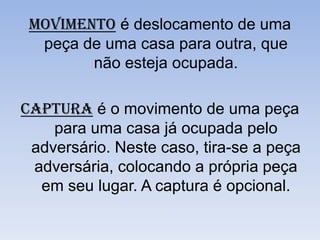 Movimento é deslocamento de uma peça de uma casa para outra, que não esteja ocupada.Captura é o movimento de uma peça para uma casa já ocupada pelo adversário. Neste caso, tira-se a peça adversária, colocando a própria peça em seu lugar. A captura é opcional.