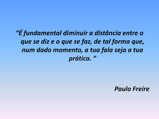 “É fundamental diminuir a distância entre o que se diz e o que se faz, de tal forma que, num dado momento, a tua fala seja a tua prática. ”Paulo Freire