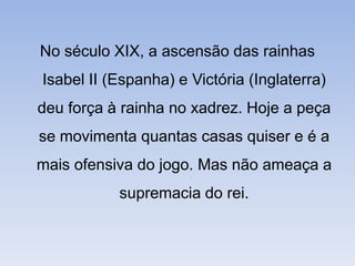 No século XIX, a ascensão das rainhas Isabel II (Espanha) e Victória (Inglaterra) deu força à rainha no xadrez. Hoje a peça se movimenta quantas casas quiser e é a mais ofensiva do jogo. Mas não ameaça a supremacia do rei.
