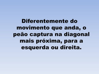 Diferentemente do movimento que anda, o peão captura na diagonal mais próxima, para a esquerda ou direita.