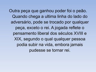 Outra peça que ganhou poder foi o peão. Quando chega a ultima linha do lado do adversário, pode se trocado por qualquer peça, exceto o rei. A jogada reflete o pensamento liberal dos séculos XVIII e XIX, segundo o qual qualquer pessoa podia subir na vida, embora jamais pudesse se tornar rei. 