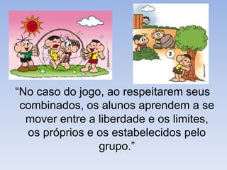 “No caso do jogo, ao respeitarem seus combinados, os alunos aprendem a se mover entre a liberdade e os limites, os próprios e os estabelecidos pelo grupo.”