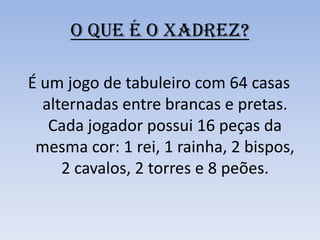 O QUE É O XADREZ?É um jogo de tabuleiro com 64 casas alternadas entre brancas e pretas. Cada jogador possui 16 peças da mesma cor: 1 rei, 1 rainha, 2 bispos, 2 cavalos, 2 torres e 8 peões. 