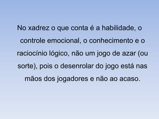 No xadrez o que conta é a habilidade, o controle emocional, o conhecimento e o raciocínio lógico, não um jogo de azar (ou sorte), pois o desenrolar do jogo está nas mãos dos jogadores e não ao acaso.