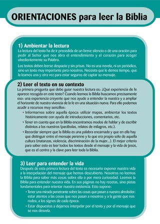 3) Leer para entender la vida
Después de esta primera lectura del texto es necesario exponer nuestra vida
a la interpelación del mensaje que hemos descubierto. Nosotros no leemos
la Biblia para saber más cosas sobre ella o por mera curiosidad. Leemos la
Biblia para entender nuestra vida. En sus páginas no hay recetas, sino pistas
fundamentales para orientar nuestra existencia. Esto supone:
• Tener una mirada penetrante sobre las cosas que pasan a nuestro alrededor:
estar atentos a las cosas que nos pasan a nosotros y a la gente que nos
rodea, a los signos de cada época.
• Estar dispuestos a dejarnos interpelar por el texto y por el mensaje que
se nos desvela.
2) Leer el texto en su contexto
La primera pregunta que debe guiar nuestra lectura es: ¿Qué experiencia de fe
aparece recogida en este texto? Cuando leemos la Biblia buscamos precisamente
eso: una experiencia creyente que nos ayude a entender la nuestra y a ampliar
el horizonte de nuestra vivencia de la fe en una situación nueva. Para ello podemos
acudir a recursos muy sencillos:
• Informarnos sobre aquella época: utilizar mapas, ambientar los textos
históricamente con ayuda de introducciones, comentarios, etc.
• Tener en cuenta que en la Biblia encontramos modos de hablar y de escribir
distintos a los nuestros (parábolas, relatos de milagros, etc.).
• Recordar siempre que la Biblia es una palabra encarnada y que en ella hay
que distinguir entre el mensaje perenne y lo que era propio sólo de aquella
cultura (matanzas, violencia, discriminación de la mujer...). El mejor criterio
para saber esto es leer todos los textos desde el mensaje y la vida de Jesús,
que es el centro y la clave para leer toda la Biblia.
1) Ambientar la lectura
La lectura del texto ha de ir precedida de un breve silencio o de una oración para
pedir al Señor que nos abra el entendimiento y el corazón para acoger
obedientemente su Palabra.
Los textos deben leerse despacio y sin prisas. No es una novela, ni un periódico,
sino un texto muy importante para nosotros. Necesita que le demos tiempo, que
la leamos una y otra vez para estar seguros de captar su mensaje.
ORIENTACIONES para leer la Biblia
 
