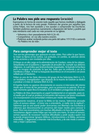Para comprender mejor el texto
Tres son los personajes que aparecen en este relato. Para saber lo que hacen,
lo mejor es fijarse en los verbos. Las actitudes, en cambio, se adivinan detrás
de las acciones y son reveladas por ellas.
El Etíope es un alto cargo en la administración de Candace, reina de los etíopes.
Simpatizaba con el judaísmo y regresaba de Jerusalén de «cumplir sus deberes
religiosos», lo cual indica que tenía profundas inquietudes. Va leyendo la Escritura
pero es incapaz de entender lo que lee. Sabe que no entiende y así se lo
manifiesta a Felipe. Al final su búsqueda desemboca en el encuentro con Jesús
sellado por el bautismo.
Felipe es uno de los Siete diáconos del grupo de los helenistas (Hch 6,1-7),
un verdadero «evangelizador» que después de la muerte de Esteban se dedica
a predicar a Cristo en Samaría (Hch 8,4-8).
El Espíritu Santo no aparece directamente en escena ni interviene del mismo
modo que el resto de los personajes, pero su presencia es patente. Él es en
todo momento quien lleva la iniciativa. Es el verdadero protagonista de la acción.
La Palabra de Dios desempeña un papel fundamental en el episodio, pues es
el medio por el cual se produce el encuentro del eunuco con Jesús resucitado
y la incorporación a la comunidad cristiana por medio del bautismo.
Seguramente nosotros, al tener la Biblia en las manos, habremos pensado
como el eunuco etíope: «¿Cómo voy a entenderlo, si nadie me lo explica?».
Sabemos que es una suerte poder acercarnos con libertad a las Escrituras y
sabemos que desconocerlas es privarnos del mejor medio para conocer a
Jesús. Pero nos encontramos con muchas dificultades a la hora de comprender,
necesitamos alguien como Felipe que nos eche una mano. Si como el eunuco,
somos capaces de reconocer nuestras dificultades y pedir ayuda a quien nos
la puede proporcionar (grupos bíblicos, introducciones a la Biblia, personas
entendidas...), llegaremos a entender más la Escritura, y de este modo a conocer
más y mejor a Jesucristo.
La Palabra nos pide una respuesta (oración)
Expresamos en forma de oración todo aquello que hemos meditado y dialogado
a partir de la lectura de este pasaje. Podemos dar gracias por aquellos que,
como Felipe, nos han ayudado y nos ayudan a comprender las Escrituras.
También podemos ponernos nuevamente a disposición del Señor y pedirle que
este ministerio esté cada vez más presente en su Iglesia.
• Volvemos a leer pausadamente Hch 8,26-40.
• Compartimos en voz alta nuestra oración.
• Podemos acabar recitando juntos una parte del salmo 119 (118) o cantando
«Tu Palabra me da vida».
 