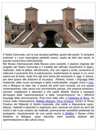 Il Teatro Comunale, con la sua acustica perfetta, grazie alla pianta “a campana
eufonica” e i suoi meravigliosi palchetti rococò, ospita da oltre due secoli, la
grande musica lirica internazionale.
Nel Museo Internazionale della Musica sono custoditi, il plastico originale del
progetto del Teatro Comunale e il modello del raffinato macchinario in legno,
realizzato sotto la platea, nell’ottocento, che, con argani e corde, consentiva di
sollevare il pavimento fino al palcoscenico, trasformando la spazio in un unico
salone per le feste; usato fino agli anni trenta del novecento è, oggi, in disuso,
per dare spazio alle dotazioni di sicurezza. Parlano, invece, i linguaggi della
modernità, delle nuove tecnologie e della multimedialità progetti come il Link,
che a Bologna ha dato vita, a partire dai primi anni novanta, ad uno spazio
contemporaneo, nato senza una connotazione precisa, che propone proiezioni,
concerti, installazioni e laboratori e che ospita dibattiti, festival e rassegne
all’insegna della “sperimentazione” e della “contaminazione” tra i differenti
linguaggi della comunicazione. Poco fuori dalla città, a Calderara di Reno, ha
invece sede l’Associazione ReMida Bologna_Terra D’Acqua, Centro di Riuso
Creativo dei Materiali di Scarto Aziendale, che mette a disposizione spazi,
attrezzi, materiali e laboratori e organizza corsi, seminari ed eventi sui temi del
riciclo e del ri-uso creativo dei materiali, promuovendo sensibilità ambientali ed
ecologiche. Assolutamente da non perde anche il MAMbo il Museo d’Arte
Moderna di Bologna, quasi diecimila metri quadrati dedicati alla
sperimentazione e alla cultura visiva.

 