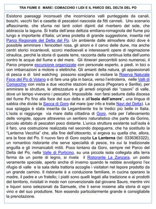 TRA FIUME E MARE: COMACCHIO I LIDI E IL PARCO DEL DELTA DEL PO

Esistono paesaggi inconsueti che incorniciano valli punteggiate da canali,
boschi, vecchi fari e casette di pescatori nascoste da fitti canneti. Uno scenario
affascinante, che sfuma nei tanti colori dipinti dal riverbero del sole, che
abbraccia la laguna. Si tratta dell’area deltizia emiliano-romagnola del fiume più
lungo e importante d’Italia; un’area protetta di grande suggestione, inserita nel
Parco Regionale del Delta del Po. Un ambiente dalle atmosfere dolci dove è
possibile ammirare i fenicotteri rosa, gli aironi e il cervo delle dune, ma anche
centri storici incantevoli, scorci medioevali e interessanti opere di regimazione
idraulica, perché la storia di queste terre, racconta della continua lotta dell’uomo
contro le acque del fiume e del mare. Gli itinerari percorribili sono numerosi, il
Parco propone escursione organizzate con personale esperto, a piedi, in bici o
con imbarcazioni a motore o elettriche. Gli amanti della natura, gli appassionati
di pesca e di bird watching possono scegliere di visitare la Riserva Naturale
Foce del Po di Volano o di fare una gita in barca, verso l’entroterra, nelle Valli di
Comacchio con visita a due vecchie stazioni da pesca (Pegoraro e Serilla), per
ammirare le strutture, le attrezzature e gli arredi originali dei “casoni” di valle,
dove un tempo vivevano i pescatori. Impossibile non farsi sedurre dalla discesa
del fiume Po fino alla foce del suo delta e all’Isola dell’amore”, una lingua di
sabbia che divide la Sacca di Goro dal mare (per info e tratte Navi del Delta). La
sua spiaggia è stata inserita da Legambiente tra le tredici più belle in Italia.
L’isola si raggiunge via mare dalla cittadina di Goro, nota per l’allevamento
delle vongole, oppure attraverso un sentiero naturalistico che parte da Gorino,
piccolo abitato di pescatori poco distante. L’unica struttura esistente sull’isola è
il faro, una costruzione realizzata nel secondo dopoguerra, che ha sostituito la
“Lanterna Vecchia” che, alla fine dell’ottocento, si ergeva su quella che, allora,
era la foce del Po. Il nuovo faro di Goro ospita La Lanterna (tel. 0336363322),
un romantico ristorante che serve specialità di pesce, tra cui la tradizionale
anguilla e gli immancabili mitili. Poco lontano da Goro, sempre nel Parco del
Delta del Po, nella Valle di Porticino, su una piccola isola collegata alla terra
ferma da un ponte di legno, si rivela il Ristorante La Zanzara, un posto
veramente speciale, aperto anche di inverno quando le nebbie avvolgono l’ex
rifugio di valle e la sala della trattoria accoglie i visitatori nel tepore prodotto da
un grande camino. Il ristorante è a conduzione familiare, in cucina operano la
madre, il padre e un fratello; i piatti sono quelli legati alla tradizione e ai prodotti
del territorio, rivisitati in modo non convenzionale dal giovane Sauro, mentre vini
e liquori sono selezionati da Samuele, che li serve insieme alla storia di ogni
vino e del suo produttore. Non essendo particolarmente grande è consigliabile
la prenotazione.

 