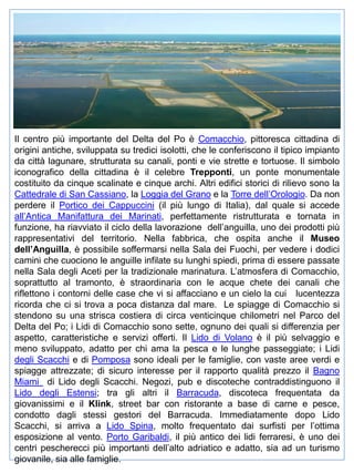 Il centro più importante del Delta del Po è Comacchio, pittoresca cittadina di
origini antiche, sviluppata su tredici isolotti, che le conferiscono il tipico impianto
da città lagunare, strutturata su canali, ponti e vie strette e tortuose. Il simbolo
iconografico della cittadina è il celebre Trepponti, un ponte monumentale
costituito da cinque scalinate e cinque archi. Altri edifici storici di rilievo sono la
Cattedrale di San Cassiano, la Loggia del Grano e la Torre dell’Orologio. Da non
perdere il Portico dei Cappuccini (il più lungo di Italia), dal quale si accede
all’Antica Manifattura dei Marinati, perfettamente ristrutturata e tornata in
funzione, ha riavviato il ciclo della lavorazione dell’anguilla, uno dei prodotti più
rappresentativi del territorio. Nella fabbrica, che ospita anche il Museo
dell’Anguilla, è possibile soffermarsi nella Sala dei Fuochi, per vedere i dodici
camini che cuociono le anguille infilate su lunghi spiedi, prima di essere passate
nella Sala degli Aceti per la tradizionale marinatura. L’atmosfera di Comacchio,
soprattutto al tramonto, è straordinaria con le acque chete dei canali che
riflettono i contorni delle case che vi si affacciano e un cielo la cui lucentezza
ricorda che ci si trova a poca distanza dal mare. Le spiagge di Comacchio si
stendono su una strisca costiera di circa venticinque chilometri nel Parco del
Delta del Po; i Lidi di Comacchio sono sette, ognuno dei quali si differenzia per
aspetto, caratteristiche e servizi offerti. Il Lido di Volano è il più selvaggio e
meno sviluppato, adatto per chi ama la pesca e le lunghe passeggiate; i Lidi
degli Scacchi e di Pomposa sono ideali per le famiglie, con vaste aree verdi e
spiagge attrezzate; di sicuro interesse per il rapporto qualità prezzo il Bagno
Miami di Lido degli Scacchi. Negozi, pub e discoteche contraddistinguono il
Lido degli Estensi; tra gli altri il Barracuda, discoteca frequentata da
giovanissimi e il Klink, street bar con ristorante a base di carne e pesce,
condotto dagli stessi gestori del Barracuda. Immediatamente dopo Lido
Scacchi, si arriva a Lido Spina, molto frequentato dai surfisti per l’ottima
esposizione al vento. Porto Garibaldi, il più antico dei lidi ferraresi, è uno dei
centri pescherecci più importanti dell’alto adriatico e adatto, sia ad un turismo
giovanile, sia alle famiglie.

 