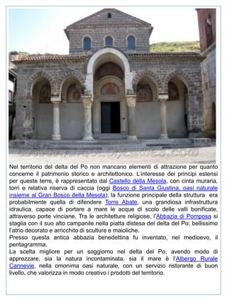 Nel territorio del delta del Po non mancano elementi di attrazione per quanto
concerne il patrimonio storico e architettonico. L’interesse dei principi estensi
per queste terre, è rappresentato dal Castello della Mesola, con cinta muraria,
torri e relativa riserva di caccia (oggi Bosco di Santa Giustina, oasi naturale
insieme al Gran Bosco della Mesola); la funzione principale della struttura era
probabilmente quella di difendere Torre Abate, una grandiosa infrastruttura
idraulica, capace di portare a mare le acque di scolo delle valli bonificate,
attraverso porte vinciane. Tra le architetture religiose, l’Abbazia di Pomposa si
staglia con il suo alto campanile nella piatta distesa del delta del Po; bellissimo
l’atrio decorato e arricchito di sculture e maioliche.
Presso questa antica abbazia benedettina fu inventato, nel medioevo, il
pentagramma.
La scelta migliore per un soggiorno nel delta del Po, avendo modo di
apprezzare, sia la natura incontaminata, sia il mare è l’Albergo Rurale
Cannevie, nella omonima oasi naturale, con un servizio ristorante di buon
livello, che valorizza in modo creativo i prodotti del territorio.

 