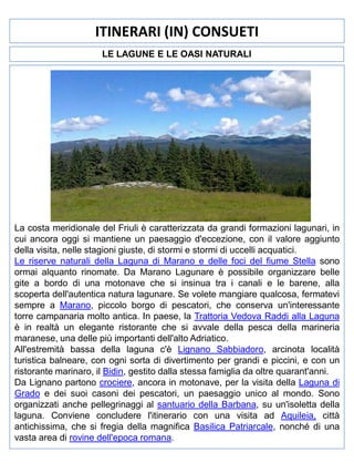 ITINERARI (IN) CONSUETI
LE LAGUNE E LE OASI NATURALI

La costa meridionale del Friuli è caratterizzata da grandi formazioni lagunari, in
cui ancora oggi si mantiene un paesaggio d'eccezione, con il valore aggiunto
della visita, nelle stagioni giuste, di stormi e stormi di uccelli acquatici.
Le riserve naturali della Laguna di Marano e delle foci del fiume Stella sono
ormai alquanto rinomate. Da Marano Lagunare è possibile organizzare belle
gite a bordo di una motonave che si insinua tra i canali e le barene, alla
scoperta dell'autentica natura lagunare. Se volete mangiare qualcosa, fermatevi
sempre a Marano, piccolo borgo di pescatori, che conserva un'interessante
torre campanaria molto antica. In paese, la Trattoria Vedova Raddi alla Laguna
è in realtà un elegante ristorante che si avvale della pesca della marineria
maranese, una delle più importanti dell'alto Adriatico.
All'estremità bassa della laguna c'è Lignano Sabbiadoro, arcinota località
turistica balneare, con ogni sorta di divertimento per grandi e piccini, e con un
ristorante marinaro, il Bidin, gestito dalla stessa famiglia da oltre quarant'anni.
Da Lignano partono crociere, ancora in motonave, per la visita della Laguna di
Grado e dei suoi casoni dei pescatori, un paesaggio unico al mondo. Sono
organizzati anche pellegrinaggi al santuario della Barbana, su un'isoletta della
laguna. Conviene concludere l'itinerario con una visita ad Aquileia, città
antichissima, che si fregia della magnifica Basilica Patriarcale, nonché di una
vasta area di rovine dell'epoca romana.

 