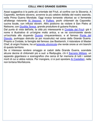 COLLI, VINI E GRANDE GUERRA
Assai suggestiva è la parte più orientale del Friuli, al confine con la Slovenia. A
Caporetto, territorio sloveno, avvenne la più celebre disfatta del nostro esercito,
nella Prima Guerra Mondiale. Oggi invece tornerete vittoriosi se vi fermerete
all'albergo ristorante Al Vescovo, a Pulfero, pochi chilometri da Caporetto:
cucina locale, con influssi sloveni. Altro posticino da visitare è San Pietro al
Natisone, con Giuditta Teresa, grande produttore di gubana friulana.
Dal punto di vista dell'arte, la città più interessante è Cividale del Friuli: già il
nome è illustrativo di un'origine molto antica, e ve ne convincerete dando
un'occhiata allo stupendo Duomo cinquecentesco, e al famoso Ponte del
Diavolo, purtroppo distrutto (e poi ricostruito) nel corso della Grande Guerra.
Proprio a Cividale, la famiglia del famoso Joe Bastianich, il ristoratore di Master
Chef, di origini friulane, ha un'azienda vitivinicola che rende onore ai vini bianchi
di questo territorio.
Se vi interessa rendere omaggio ai caduti della Grande Guerra, scendete
alcune decine di chilometri più a sud: a Redipuglia, c'è il Sacrario Militare, un
apparato gigantesco e scenografico che cerca di far memoria di tutti i soldati
morti di cui si abbia notizia. Per mangiare, ci si può spostare Ai Castellieri, nella
non lontana Monfalcone.

 