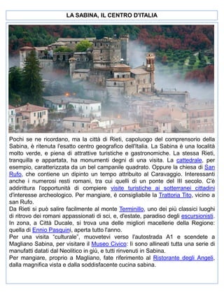 LA SABINA, IL CENTRO D'ITALIA

Pochi se ne ricordano, ma la città di Rieti, capoluogo del comprensorio della
Sabina, è ritenuta l'esatto centro geografico dell'Italia. La Sabina è una località
molto verde, e piena di attrattive turistiche e gastronomiche. La stessa Rieti,
tranquilla e appartata, ha monumenti degni di una visita. La cattedrale, per
esempio, caratterizzata da un bel campanile quadrato. Oppure la chiesa di San
Rufo, che contiene un dipinto un tempo attribuito al Caravaggio. Interessanti
anche i numerosi resti romani, tra cui quelli di un ponte del III secolo. C'è
addirittura l'opportunità di compiere visite turistiche ai sotterranei cittadini
d'interesse archeologico. Per mangiare, è consigliabile la Trattoria Tito, vicino a
san Rufo.
Da Rieti si può salire facilmente al monte Terminillo, uno dei più classici luoghi
di ritrovo dei romani appassionati di sci, e, d'estate, paradiso degli escursionisti.
In zona, a Città Ducale, si trova una delle migliori macellerie della Regione:
quella di Ennio Pasquini, aperta tutto l'anno.
Per una visita “culturale”, muovetevi verso l'autostrada A1 e scendete a
Magliano Sabina, per visitare il Museo Civico: lì sono allineati tutta una serie di
manufatti datati dal Neolitico in giù, e tutti rinvenuti in Sabina.
Per mangiare, proprio a Magliano, fate riferimento al Ristorante degli Angeli,
dalla magnifica vista e dalla soddisfacente cucina sabina.

 