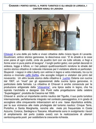 CHIAVARI

I PORTICI GOTICI, IL PORTO TURISTICO E GLI ARAZZI DI LORSICA, I
CANTIERI NAVALI DI LAVAGNA

Chiavari è una delle più belle e vivaci cittadine della riviera ligure di Levante.
Giustiniani, antico storico genovese, la descriveva così: “E le strade e le case
eran piene di ogni civiltà, cinta da quattro torri con vie tutte silicate, e fregi e
forme eran in pura pietra di lavagna”. I lunghi portici gotici, con portali decorati in
ardesia, logge e bifore, e i bei palazzi quattrocenteschi rendono le strade del
centro storico cittadino di notevole interesse per il visitatore attento ai particolari.
Stupendi i negozi in stile Liberty con vetrine in legno e vetro intarsiato, tra cui lo
storico e rinomato caffè Defilla, che accoglie indigeni e visitatori dai primi del
novecento. Un altro locale storico della cittadina è Luchin Osteria con cucina
dal 1907, un “must” per gli appassionati della cucina tipica genovese, in
particolare della farinata. La cittadina di Chiavari è anche conosciuta per la
produzione artigianale della “chiavarina”, una tipica sedia in legno, che ha
ispirato l’architetto e designer Giò Ponti nella progettazione della celebre
“Superleggera”, prodotta da Cassina nel 1955.
Chiavari è anche un importante centro nautico del Tigullio, il suo porto turistico
internazionale, perfettamente integrato nel contesto paesaggistico, è in grado di
accogliere oltre cinquecento imbarcazioni ed è una base diportistica ambita,
per la sua vicinanza alle mete privilegiate del turismo nautico: Cinque Terre,
Portofino e Santa Margherita, nonché alle mete più frequentate in Costa
Azzurra, Corsica, Sardegna e Toscana. Attualmente sono in svolgimento i lavori
di ampliamento del porto (calata ovest) con la realizzazione di ulteriori
centocinquanta posti per soddisfare la crescente richiesta.

 