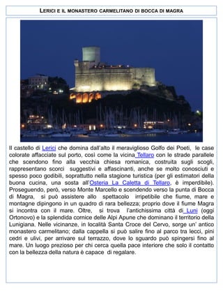LERICI E IL MONASTERO

CARMELITANO DI BOCCA DI MAGRA

Il castello di Lerici che domina dall’alto il meraviglioso Golfo dei Poeti, le case
colorate affacciate sul porto, così come la vicina Tellaro con le strade parallele
che scendono fino alla vecchia chiesa romanica, costruita sugli scogli,
rappresentano scorci suggestivi e affascinanti, anche se molto conosciuti e
spesso poco godibili, soprattutto nella stagione turistica (per gli estimatori della
buona cucina, una sosta all’Osteria La Caletta di Tellaro, è imperdibile).
Proseguendo, però, verso Monte Marcello e scendendo verso la punta di Bocca
di Magra, si può assistere allo spettacolo irripetibile che fiume, mare e
montagne dipingono in un quadro di rara bellezza; proprio dove il fiume Magra
si incontra con il mare. Oltre, si trova l’antichissima città di Luni (oggi
Ortonovo) e la splendida cornice delle Alpi Apune che dominano il territorio della
Lunigiana. Nelle vicinanze, in località Santa Croce del Cervo, sorge un’ antico
monastero carmelitano; dalla cappella si può salire fino al parco tra lecci, pini
cedri e ulivi, per arrivare sul terrazzo, dove lo sguardo può spingersi fino al
mare. Un luogo prezioso per chi cerca quella pace interiore che solo il contatto
con la bellezza della natura è capace di regalare.

 