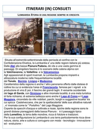ITINERARI (IN) CONSUETI
LOMBARDIA STORIA DI UNA REGIONE

SEMPRE IN CRESCITA

Situata all’estremità settentrionale della penisola al confine con la
Confederazione Elvetica, la Lombardia e' una delle regioni italiane più estesa.
Dalle Alpi alla bassa Pianura Padana, dà vita a una vasta gamma di
paesaggi. Di singolare fascino è lo scenario della catena alpina con
la Valchiavenna, la Valtellina e la Valcamonica.
Agli appassionati di sport invernali, la Lombardia propone impianti e
attrezzature moderne nelle frequentatissime località
del Tonale, Bormio, Livigno e Madesimo.
Caratteristico della regione è anche l 'altro panorama offerto dalle distese di
colline tra cui si evidenzia l’area di Franciacorta, famosa per i vigneti e la
produzione di vino.E poi, il fascino dei grandi laghi. Il versante occidentale
del lago di Garda, con Sirmione e altre rinomate località, è una meta turistica
di forte richiamo; di estrema bellezza sono anche il Lago di Como e il Lago
Maggiore, circondato da ville nobiliari, parchi, borghi e suggestive localita' tra
cui spicca Castelveccana, che per la spettacolarita' delle sue attrattive naturali
, e' rinomata come la " Portofino " del Lago Maggiore.
Coperte da specchi d'acqua e coltivate a risaie, tipiche della regione sono le
grandi distese pianeggianti della bassa Pianura : è il paesaggio tipico
della Lomellina, la terra delle mondine, ricca di folclore e tradizioni.
Per la sua configurazione la Lombardia è una terra particolarmente ricca dove
natura, storia, arte e cultura si coniugano con moda - tecnologia - innovazione ed - evoluzione -

 