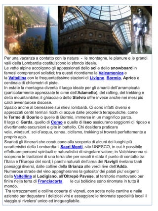 Per una vacanza a contatto con la natura - le montagne, le pianure e le grandi
valli della Lombardia costituiscono lo sfondo ideale.
Le vette alpine accolgono gli appassionati dello sci e dello snowboard in
famosi comprensori sciistici; tra questi ricordiamo la Valcamonica e
la Valtellina con le frequentatissime stazioni di Livigno, Bormio, Aprica e
centinaia di chilometri di piste.
In estate la montagna diventa il luogo ideale per gli amanti dell’arrampicata
(particolarmente apprezzate le cime dell’Adamello), del rafting, del trekking e
della mountainbike; il ghiacciaio dello Stelvio offre invece anche nei mesi più
caldi avventurose discese.
Spazio anche al benessere sui rilievi lombardi. Ci sono infatti diversi e
apprezzati centri termali ricchi di acque dalle proprietà terapeutiche, come
le Terme di Boario o quelle di Bormio, immerse in un magnifico parco.
Il lago di Garda, quello di Como e quello di Iseo assicurano soggiorni di riposo e
divertimento escursioni e gite in battello. Chi desidera praticare
vela, windsurf, sci d’acqua, canoa, ciclismo, trekking si troverà perfettamente a
proprio agio.
Svariati gli itinerari che conducono alla scoperta di alcuni dei luoghi più
caratteristici della Lombardia: i Sacri Monti, sito UNESCO, in cui è possibile
effettuare percorsi spirituali e naturalistici di singolare valore; in Valchiavenna si
scoprono le tradizioni di una terra che per secoli è stata il punto di contatto tra
l’Italia e l’Europa del nord; i parchi naturali dell’area dei Navigli rivelano tanti
paesaggi diversi, dalle colline della Brianza alle verdi rive dell’Adda.
Numerose strade del vino appagheranno la golosita' dei palati piu' esigenti
dalla Valtellina al Lodigiano, all’Oltrepò Pavese, al territorio mantovano per
finire nella terra di Franciacorta,
le cui bollicine sono rinomate in tutto il
mondo.
Tra terrazzamenti e colline coperte di vigneti, con soste nelle cantine e nelle
aziende per degustare i deliziosi vini e assaggiare le rinomate specialità locali il
viaggio si rivelera' unico ed ineguagliabile.

 