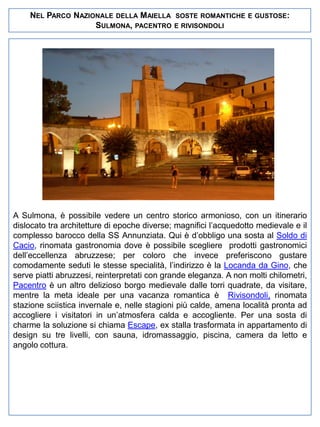 NEL PARCO NAZIONALE DELLA MAIELLA
SULMONA, PACENTRO

SOSTE ROMANTICHE E GUSTOSE:
E RIVISONDOLI

A Sulmona, è possibile vedere un centro storico armonioso, con un itinerario
dislocato tra architetture di epoche diverse; magnifici l’acquedotto medievale e il
complesso barocco della SS Annunziata. Qui è d’obbligo una sosta al Soldo di
Cacio, rinomata gastronomia dove è possibile scegliere prodotti gastronomici
dell’eccellenza abruzzese; per coloro che invece preferiscono gustare
comodamente seduti le stesse specialità, l’indirizzo è la Locanda da Gino, che
serve piatti abruzzesi, reinterpretati con grande eleganza. A non molti chilometri,
Pacentro è un altro delizioso borgo medievale dalle torri quadrate, da visitare,
mentre la meta ideale per una vacanza romantica è Rivisondoli, rinomata
stazione sciistica invernale e, nelle stagioni più calde, amena località pronta ad
accogliere i visitatori in un’atmosfera calda e accogliente. Per una sosta di
charme la soluzione si chiama Escape, ex stalla trasformata in appartamento di
design su tre livelli, con sauna, idromassaggio, piscina, camera da letto e
angolo cottura.

 