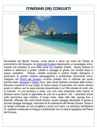 ITINERARI (IN) CONSUETI

Sovrastata dal Monte Conero, unica altura a picco sul mare da Trieste al
promontorio del Gargano, la riviera del Conero rappresenta un paesaggio unico,
inserito nel contesto di una delle coste più popolari d’Italia. Ampie distese di
sabbia si alternano a grotte, calette e spiagge di ghiaia con fondali bassi e
acque cristalline. Chiese, castelli arroccati e antichi borghi dipingono il
panorama di questo insieme paesaggistico e ambientale veramente unico,
integrato nel Parco del Conero, un’area protetta che si estende per quasi
seimila ettari. Numana e Sirolo sono i due centri balneari principali della riviera;
Numana conserva le sue origini di antico paese di pescatori nel centro storico
posto in collina, con le case colorate disseminate in un fitto reticolo di vicoli, che
si schiude in una terrazza a mare, con una vista strepitosa sulla riviera; la
discesa verso il porto è agevolata da una via a gradoni, che i pescatori erano
soliti percorrere ogni mattina. Il lungo mare, dalla città alta, giunge fino a
Marcelli, offrendo alla vista litorali diversi: ampie spiagge attrezzate di ghiaia e
piccole spiagge selvagge, nascoste tra le insenature del Monte Conero. Sirolo è
un borgo arroccato su una scogliera a picco sul mare. La preziosa architettura
di impianto medievale si integra mirabilmente con la natura rigogliosa del Parco
del Conero.

 