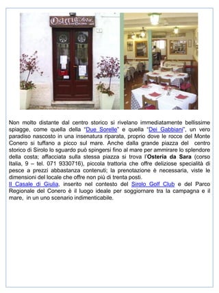 Non molto distante dal centro storico si rivelano immediatamente bellissime
spiagge, come quella della “Due Sorelle” e quella “Dei Gabbiani”, un vero
paradiso nascosto in una insenatura riparata, proprio dove le rocce del Monte
Conero si tuffano a picco sul mare. Anche dalla grande piazza del centro
storico di Sirolo lo sguardo può spingersi fino al mare per ammirare lo splendore
della costa; affacciata sulla stessa piazza si trova l’Osteria da Sara (corso
Italia, 9 – tel. 071 9330716), piccola trattoria che offre deliziose specialità di
pesce a prezzi abbastanza contenuti; la prenotazione è necessaria, viste le
dimensioni del locale che offre non più di trenta posti.
Il Casale di Giulia, inserito nel contesto del Sirolo Golf Club e del Parco
Regionale del Conero è il luogo ideale per soggiornare tra la campagna e il
mare, in un uno scenario indimenticabile.

 