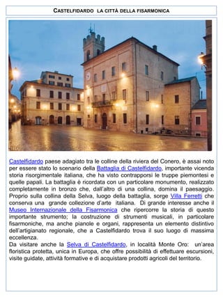 CASTELFIDARDO

LA CITTÀ DELLA FISARMONICA

Castelfidardo paese adagiato tra le colline della riviera del Conero, è assai noto
per essere stato lo scenario della Battaglia di Castelfidardo, importante vicenda
storia risorgimentale italiana, che ha visto contrapporsi le truppe piemontesi e
quelle papali. La battaglia è ricordata con un particolare monumento, realizzato
completamente in bronzo che, dall’altro di una collina, domina il paesaggio.
Proprio sulla collina della Selva, luogo della battaglia, sorge Villa Ferretti che
conserva una grande collezione d’arte italiana. Di grande interesse anche il
Museo Internazionale della Fisarmonica che ripercorre la storia di questo
importante strumento; la costruzione di strumenti musicali, in particolare
fisarmoniche, ma anche pianole e organi, rappresenta un elemento distintivo
dell’artigianato regionale, che a Castelfidardo trova il suo luogo di massima
eccellenza.
Da visitare anche la Selva di Castelfidardo, in località Monte Oro: un’area
floristica protetta, unica in Europa, che offre possibilità di effettuare escursioni,
visite guidate, attività formative e di acquistare prodotti agricoli del territorio.

 