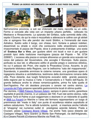 FERMO UN BORGO

INCORNICIATO DAI MONTI A DUE PASSI DAL MARE

Nell’omonima provincia, a soli sei chilometri dal mare, raccolta su un colle,
Fermo si concede alla vista con un impianto urbano perfetto, collocato tra
Medioevo e Rinascimento. La spianata del Girfalco, sulla sommità della città,
ospita il Duomo; da qui la vista è mozzafiato e abbraccia le colline con gli abitati
che si spingono fino alle pendici dei monti Sibillini, e l’immensità del mare
Adriatico. Subito sotto il borgo, con chiese, torri, fontane e palazzi nobiliari,
disseminati su strade e vicoli che conducono nello straordinario scenario
rinascimentale di piazza del Popolo, dove è praticamente d’obbligo una sosta
all’ Enoteca Bar a Vino, per gustare ottimi vini locali e non e per gustare
prodotti tipici della tradizione marchigiana (piazza del Popolo – Tel. 0734
228067). L’accesso alla piazza si compie attraverso un grande arco scavato nel
corpo del palazzo del Governatore, che accoglie il Municipio. Sulla piazza,
porticata su due lati, si affacciano edifici di grande pregio e coerenza stilistica,
tra cui il palazzo dei Priori, che ospita la Pinacoteca Civica. Accanto, la più
importante biblioteca della Regione, con la bellissima “sala del mappamondo”.
Scendendo, è possibile ammirare le cisterne romane, una grandiosa opera di
ingegneria idraulica e architettonica, testimone della dominazione romana della
città. Poco distante, due luoghi fortemente evocativi delle grande passione
della regione per la musica e l’arte: il Conservatorio e il Teatro dell’Aquila. Di
grande bellezza anche le chiese romanico-gotiche, prima fra tutte quella di
Sant’Agostino. Per chi desidera pranzare o cenare nel centro storico, La
Locanda del Palio propone specialità gastronomiche locali di ottima qualità.
Per dormire, il B&B Palazzo Romani Adami, sempre in pieno centro, garantisce
ospitalità di grande charme, in un palazzo del 700. Fuori dal centro storico, nella
frazione Torre di Palme si può soggiornare e desinare in un ristorante di qualità
al B&B Lu Focarò.Le Marche e l’area del fermano rappresentano un luogo di
preminenza del “made in Italy” con punte di eccellenza relative soprattutto al
settore calzaturiero. Tra le attività turistiche, quindi, si inserisce anche l’attività
di “shopping” nei numerosi outlet di prestigiose aziende italiane; Prada e
Cruciani, pesso Castagno Brand Village, ma anche Tods (poco distante dal
Castagno Village), Nero Giardini (a Monte San Pietrangeli, via dell’Artigianato,
6) e Cesare Paciotti (Civitanova Marche via Pirelli 16).

 
