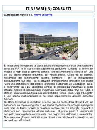 ITINERARI (IN) CONSUETI
LA MODERNITÀ TORINO E IL NUOVO LINGOTTO

E’ impossibile immaginare la storia italiana del novecento, senza che il pensiero
corra alla FIAT e al suo storico stabilimento produttivo “Lingotto” di Torino; un
milione di metri cubi di cemento armato, che testimoniano la storia di un uno
dei più grandi progetti industriali del nostro paese. Citato tra gli esempi,
nell’ambito del razionalismo italiano, compare - per la realizzazione
dell’autodromo sul tetto - tra le soluzioni architettoniche innovative nel saggio
“Vers une architecture” del celebre architetto e urbanista Le Courbasier. Oggi,
è annoverato tra i più importanti simboli di archeologia industriale e come
efficace modello di riconversione industriale. Dismesso dalla FIAT nel 1982, è
stato in seguito riconvertito a cura dell’architetto Renzo Piano. Oggi il “Lingotto”
è uno spazio multifunzionale in cui sono sapientemente allocate molteplici
funzioni.
Gli Uffici direzionali di importanti aziende (tra cui quello della stessa FIAT) un
auditorium, un centro congressi e uno spazio espositivo che accoglie i padiglioni
della fiera di Torino; servizi di carattere ricettivo, tra cui alberghi, ristoranti e
abitazioni con precedenza all’uso culturale. Il primo piano è interamente
occupato da una galleria commerciale, con negozi, bar, ristoranti e un multiplex.
Non mancano gli spazi dedicati ai più piccoli e un orto botanico, creato in uno
dei quattro cortili interni.

 
